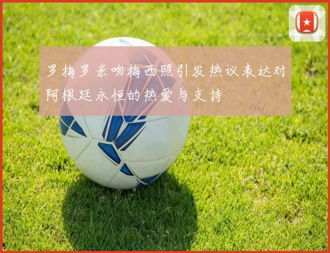 罗梅罗亲吻梅西照引发热议表达对阿根廷永恒的热爱与支持