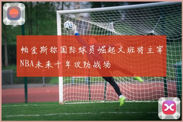 帕金斯称国际球员崛起文班将主宰NBA未来十年攻防战场