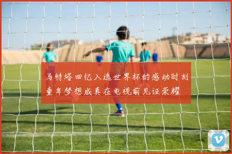 马特塔回忆入选世界杯的感动时刻童年梦想成真在电视前见证荣耀