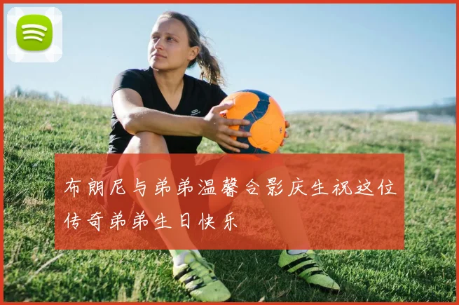 布朗尼与弟弟温馨合影庆生祝这位传奇弟弟生日快乐