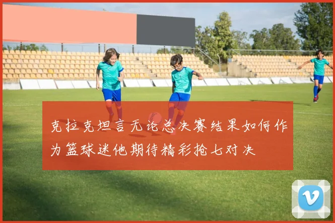 克拉克坦言无论总决赛结果如何作为篮球迷他期待精彩抢七对决