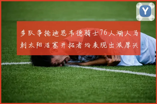 多队争抢迪恩韦德骑士76人湖人马刺太阳活塞开拓者均表现出浓厚兴趣