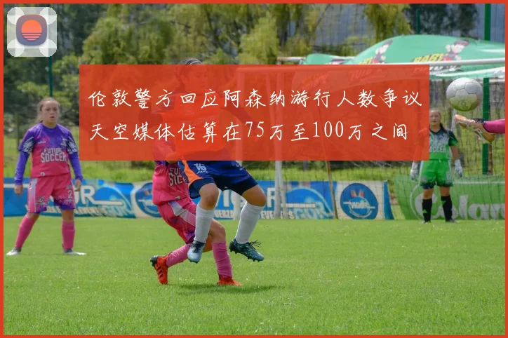 伦敦警方回应阿森纳游行人数争议天空媒体估算在75万至100万之间