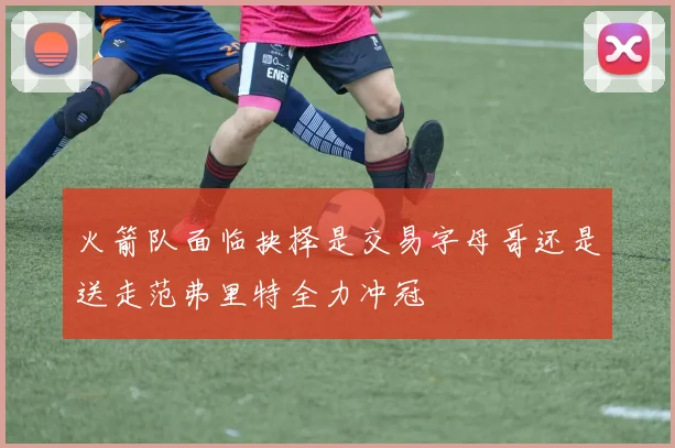 火箭队面临抉择是交易字母哥还是送走范弗里特全力冲冠