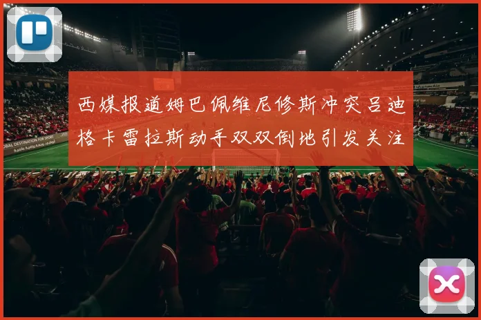 西媒报道姆巴佩维尼修斯冲突吕迪格卡雷拉斯动手双双倒地引发关注